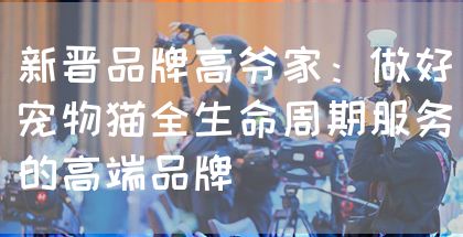 新晋品牌高爷家:做好宠物猫全生命周期服务的高端品牌(图1) 新晋品牌高爷家:做好宠物猫全生命周期服务的高端品牌(图1)