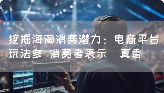 挖掘海淘消费潜力：电商平台玩法多 消费者表示＂真香＂(图1)