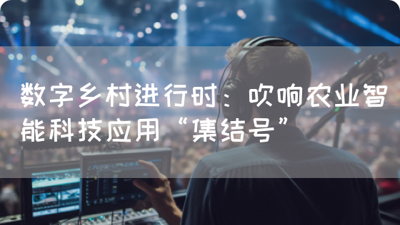数字乡村进行时:吹响农业智能科技应用“集结号”(图1) 数字乡村进行时:吹响农业智能科技应用“集结号”(图1)