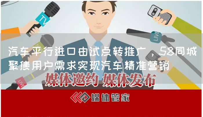 汽车平行进口由试点转推广,58同城聚焦用户需求实现汽车精准营销(图1) 汽车平行进口由试点转推广,58同城聚焦用户需求实现汽车精准营销(图1)